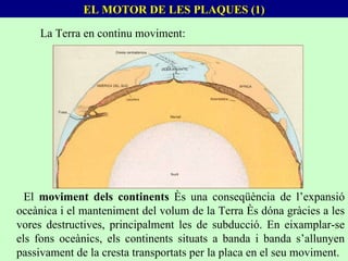 EL MOTOR DE LES PLAQUES (1) La Terra en continu moviment: El  moviment dels continents  és una conseqüència de l’expansió oceànica i el manteniment del volum de la Terra és dóna gràcies a les vores destructives, principalment les de subducció. En eixamplar-se els fons oceànics, els continents situats a banda i banda s’allunyen passivament de la cresta transportats per la placa en el seu moviment. 