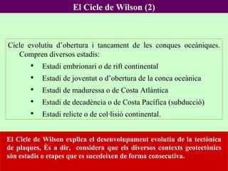 El Cicle de Wilson (2) El Cicle de Wilson explica el desenvolupament evolutiu de la tectònica de plaques, és a dir,  considera que els diversos contexts geotectònics són estadis o etapes que es sucedeixen de forma consecutiva.  Cicle evolutiu d’obertura i tancament de les conques oceàniques. Compren diversos estadis:  Estadi embrionari o de rift continental Estadi de joventut o d’obertura de la conca oceànica Estadi de maduressa o de Costa Atlàntica Estadi de decadència o de Costa Pacífica (subducció) Estadi relicte o de col·lisió continental. 