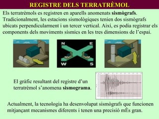 REGISTRE DELS TERRATRÈMOL Els terratrèmols es registren en aparells anomenats  sismògrafs .  Tradicionalment, les estacions sismològiques tenien dos sismògrafs ubicats perpendicularment i un tercer vertical. Així, es podia registrar els components dels moviments sísmics en les tres dimensions de l’espai. El gràfic resultant del registre d’un terratrèmol s’anomena  sismograma . Actualment, la tecnologia ha desenvolupat sismògrafs que funcionen mitjançant mecanismes diferents i tenen una precisió més gran. 