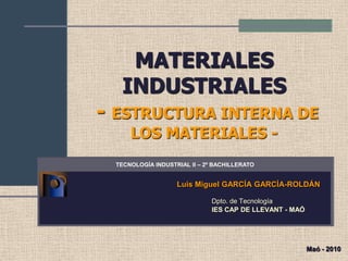 MATERIALES
   INDUSTRIALES
- ESTRUCTURA INTERNA DE
      LOS MATERIALES -
  TECNOLOGÍA INDUSTRIAL II – 2º BACHILLERATO


                    Luis Miguel GARCÍA GARCÍA-ROLDÁN

                               Dpto. de Tecnología
                               IES CAP DE LLEVANT - MAÓ




                                                          Maó - 2010
 