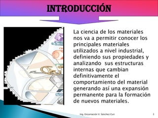 INTRODUCCIÓN

    La ciencia de los materiales
    nos va a permitir conocer los
    principales materiales
    utilizados a nivel industrial,
    definiendo sus propiedades y
    analizando sus estructuras
    internas que cambian
    definitivamente el
    comportamiento del material
    generando así una expansión
    permanente para la formación
    de nuevos materiales.

      Ing. Encarnación V. Sánchez Curi   3
 