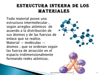 ESTRUCTURA INTERNA DE LOS
            MATERIALES
Todo material posee una
estructura intermolecular ,
según arreglos atómicos de
acuerdo a la distribución de
sus átomos y de las fuerzas de
enlace que se realice.
Material → moléculas →
átomos ; que se ordenan según
las fuerza de atracción en el
espacio tridimensionalmente
formando redes atómicas.



                         Ing. Encarnación V. Sánchez Curi   4
 