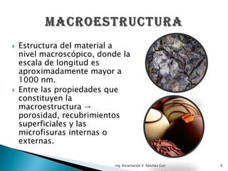    Estructura del material a
    nivel macroscópico, donde la
    escala de longitud es
    aproximadamente mayor a
    1000 nm.
   Entre las propiedades que
    constituyen la
    macroestructura →
    porosidad, recubrimientos
    superficiales y las
    microfisuras internas o
    externas.

                            Ing. Encarnación V. Sánchez Curi   6
 