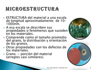    ESTRUCTURA del material a una escala
    de longitud aproximadamente de 10-
    1000nm.
   A esa escala se describen sus
    propiedades o fenómenos que suceden
    en los materiales.
   Comprende como el tamaño promedio
    del grano, la distribución y orientación
    de los granos.
   Otras propiedades con los defectos de
    los materiales.
   Grano → porción del material
    (arreglos casi similares).


                              Ing. Encarnación V. Sánchez Curi   8
 