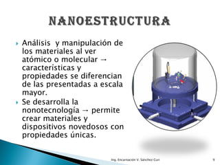    Análisis y manipulación de
    los materiales al ver
    atómico o molecular →
    características y
    propiedades se diferencian
    de las presentadas a escala
    mayor.
   Se desarrolla la
    nonotecnología → permite
    crear materiales y
    dispositivos novedosos con
    propiedades únicas.


                           Ing. Encarnación V. Sánchez Curi   9
 