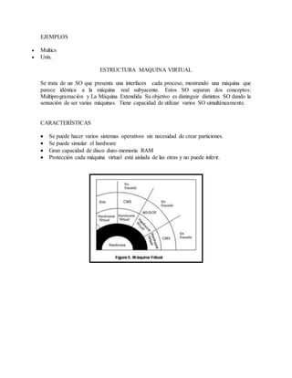 EJEMPLOS
 Multics
 Unix.
ESTRUCTURA MAQUINA VIRTUAL
Se trata de un SO que presenta una interfaces cada proceso, mostrando una máquina que
parece idéntica a la máquina real subyacente. Estos SO separan dos conceptos:
Multiprogramación y La Máquina Extendida Su objetivo es distinguir distintos SO dando la
sensación de ser varias máquinas. Tiene capacidad de utilizar varios SO simultáneamente.
CARACTERÍSTICAS
 Se puede hacer varios sistemas operativos sin necesidad de crear particiones.
 Se puede simular el hardware
 Gran capacidad de disco duro-memoria RAM
 Protección cada máquina virtual está aislada de las otras y no puede inferir.
 