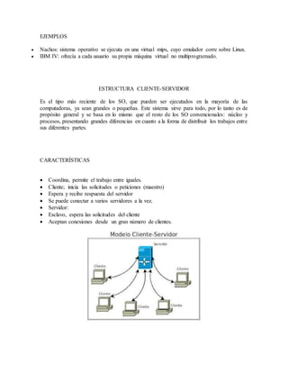 EJEMPLOS
 Nachos: sistema operativo se ejecuta en una virtual mips, cuyo emulador corre sobre Linux.
 IBM IV: ofrecía a cada usuario su propia máquina virtual no multiprogramado.
ESTRUCTURA CLIENTE-SERVIDOR
Es el tipo más reciente de los SO, que pueden ser ejecutados en la mayoría de las
computadoras, ya sean grandes o pequeñas. Este sistema sirve para todo, por lo tanto es de
propósito general y se basa en lo mismo que el resto de los SO convencionales: núcleo y
procesos, presentando grandes diferencias en cuanto a la forma de distribuir los trabajos entre
sus diferentes partes.
CARACTERÍSTICAS
 Coordina, permite el trabajo entre iguales.
 Cliente; inicia las solicitudes o peticiones (maestro)
 Espera y recibe respuesta del servidor
 Se puede conectar a varios servidores a la vez.
 Servidor:
 Esclavo, espera las solicitudes del cliente
 Aceptan conexiones desde un gran número de clientes.
 