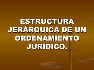 ESTRUCTURAESTRUCTURA
JERÁRQUICA DE UNJERÁRQUICA DE UN
ORDENAMIENTOORDENAMIENTO
JURÍDICO.JURÍDICO.
 