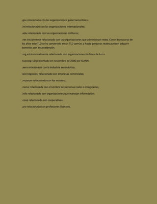 .gov relacionado con las organizaciones gubernamentales;

.int relacionado con las organizaciones internacionales;

.edu relacionado con las organizaciones militares;

.net inicialmente relacionado con las organizaciones que administran redes. Con el transcurso de
los años este TLD se ha convertido en un TLD común, y hasta personas reales pueden adquirir
dominios con esta extensión.

.org está normalmente relacionado con organizaciones sin fines de lucro.

nuevosgTLD presentado en noviembre de 2000 por ICANN:

.aero relacionado con la industria aeronáutica;

.biz (negocios) relacionado con empresas comerciales;

.museum relacionada con los museos;

.name relacionada con el nombre de personas reales o imaginarias;

.info relacionado con organizaciones que manejan información;

.coop relacionado con cooperativas;

.pro relacionado con profesiones liberales.
 