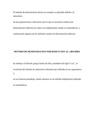 El método de demostración directa no siempre es aplicable debido a la
naturaleza
de las proposiciones a demostrar, por lo que es necesario realizar una
demostración indirecta las cuales son ampliamente usadas en matemáticas, a
continuación algunos de los métodos usuales de demostración indirecta.

METODO DE DEMOSTRACION POR REDUCCION AL ABSURDO

Se atribuye al filósofo griego Zenón de Elea, alrededor del siglo V a.C., la
invención del método de reducción al absurdo que utilizaba en sus argumentos
y
en sus famosas paradojas, desde entonces es un método ampliamente aplicado
en matemáticas.

 