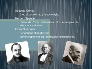 Augusto Comte:
Creo el positivismo y la sociología.
Herbert Spencer:
Utilizo de forma sistemática los conceptos de
estructura y función.
Émile Durkheim:
Perfecciono el positivismo.
Mayor proponente del estructural-funcionalismo.