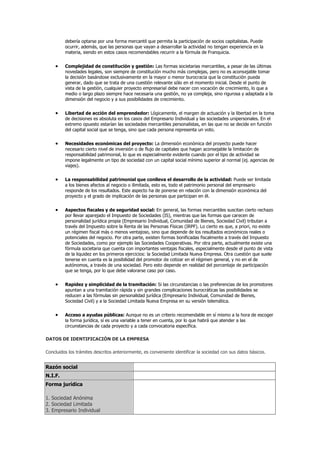 debería optarse por una forma mercantil que permita la participación de socios capitalistas. Puede
ocurrir, además, que las personas que vayan a desarrollar la actividad no tengan experiencia en la
materia, siendo en estos casos recomendables recurrir a la fórmula de Franquicia.
Complejidad de constitución y gestión: Las formas societarias mercantiles, a pesar de las últimas
novedades legales, son siempre de constitución mucho más complejas, pero no es aconsejable tomar
la decisión basándose exclusivamente en la mayor o menor burocracia que la constitución pueda
generar, dado que se trata de una cuestión relevante sólo en el momento inicial. Desde el punto de
vista de la gestión, cualquier proyecto empresarial debe nacer con vocación de crecimiento, lo que a
medio o largo plazo siempre hace necesaria una gestión, no ya compleja, sino rigurosa y adaptada a la
dimensión del negocio y a sus posibilidades de crecimiento.
Libertad de acción del emprendedor: Lógicamente, el margen de actuación y la libertad en la toma
de decisiones es absoluta en los casos del Empresario Individual y las sociedades unipersonales. En el
extremo opuesto estarían las sociedades mercantiles personalistas, en las que no se decide en función
del capital social que se tenga, sino que cada persona representa un voto.
Necesidades económicas del proyecto: La dimensión económica del proyecto puede hacer
necesario cierto nivel de inversión o de flujo de capitales que hagan aconsejable la limitación de
responsabilidad patrimonial, lo que es especialmente evidente cuando por el tipo de actividad se
impone legalmente un tipo de sociedad con un capital social mínimo superior al normal (ej. agencias de
viajes).
La responsabilidad patrimonial que conlleva el desarrollo de la actividad: Puede ser limitada
a los bienes afectos al negocio o ilimitada, esto es, todo el patrimonio personal del empresario
responde de los resultados. Este aspecto ha de ponerse en relación con la dimensión económica del
proyecto y el grado de implicación de las personas que participan en él.
Aspectos fiscales y de seguridad social: En general, las formas mercantiles suscitan cierto rechazo
por llevar aparejado el Impuesto de Sociedades (IS), mientras que las formas que carecen de
personalidad jurídica propia (Empresario Individual, Comunidad de Bienes, Sociedad Civil) tributan a
través del Impuesto sobre la Renta de las Personas Físicas (IRPF). Lo cierto es que, a priori, no existe
un régimen fiscal más o menos ventajoso, sino que depende de los resultados económicos reales o
potenciales del negocio. Por otra parte, existen formas bonificadas fiscalmente a través del Impuesto
de Sociedades, como por ejemplo las Sociedades Cooperativas. Por otra parte, actualmente existe una
fórmula societaria que cuenta con importantes ventajas fiscales, especialmente desde el punto de vista
de la liquidez en los primeros ejercicios: la Sociedad Limitada Nueva Empresa. Otra cuestión que suele
tenerse en cuenta es la posibilidad del promotor de cotizar en el régimen general, y no en el de
autónomos, a través de una sociedad. Pero esto depende en realidad del porcentaje de participación
que se tenga, por lo que debe valorarse caso por caso.
Rapidez y simplicidad de la tramitación: Si las circunstancias o las preferencias de los promotores
apuntan a una tramitación rápida y sin grandes complicaciones burocráticas las posibilidades se
reducen a las fórmulas sin personalidad jurídica (Empresario Individual, Comunidad de Bienes,
Sociedad Civil) y a la Sociedad Limitada Nueva Empresa en su versión telemática.
Acceso a ayudas públicas: Aunque no es un criterio recomendable en sí mismo a la hora de escoger
la forma jurídica, sí es una variable a tener en cuenta, por lo que habrá que atender a las
circunstancias de cada proyecto y a cada convocatoria específica.
DATOS DE IDENTIFICACIÓN DE LA EMPRESA
Concluidos los trámites descritos anteriormente, es conveniente identificar la sociedad con sus datos básicos.
Razón social
N.I.F.
Forma jurídica
1. Sociedad Anónima
2. Sociedad Limitada
3. Empresario Individual
 