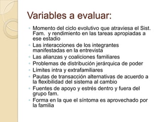 Variables a evaluar:
◦ Momento del ciclo evolutivo que atraviesa el Sist.
  Fam. y rendimiento en las tareas apropiadas a
  ese estadio
◦ Las interacciones de los integrantes
  manifestadas en la entrevista
◦ Las alianzas y coaliciones familiares
◦ Problemas de distribución jerárquica de poder
◦ Límites intra y extrafamiliares
◦ Pautas de transacción alternativas de acuerdo a
  la flexibilidad del sistema al cambio
◦ Fuentes de apoyo y estrés dentro y fuera del
  grupo fam.
◦ Forma en la que el síntoma es aprovechado por
  la familia
 