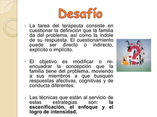 •   La tarea del terapeuta consiste en
    cuestionar la definición que la familia
    da del problema, así como la índole
    de su respuesta. El cuestionamiento
    puede ser directo o indirecto,
    explícito o implícito.

•   El objetivo es modificar o re-
    encuadrar la concepción que la
    familia tiene del problema, moviendo
    a sus miembros a que busquen
    respuestas afectivas, cognitivas y de
    conducta diferentes.

•   Las técnicas que están al servicio de
    estas     estrategias     son:      la
    escenificación, el enfoque y el
    logro de intensidad.
 