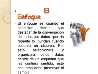•   El enfoque es cuando el
    consultor     decide    qué
    destacar de la conversación
    de todos los datos que de
    repente lo inundan cuando
    observa un sistema. Por
    esto      seleccionará     y
    organizará    estos    datos
    dentro de un esquema que
    les confiera sentido, este
    esquema debe promover el
    cambio.
 