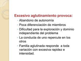 Excesivo aglutinamiento provoca:
 ◦ Abandono de autonomía
 ◦ Poca diferenciación de miembros
 ◦ Dificultad para la exploración y dominio
   independiente del problema
 ◦ La conducta de uno repercute en los
   otros
 ◦ Familia aglutinada responde a toda
   variación con excesiva rapidez e
   intensidad.
 