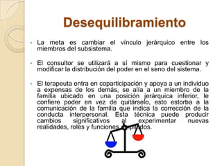 Desequilibramiento
•   La meta es cambiar el vínculo jerárquico entre los
    miembros del subsistema.

•   El consultor se utilizará a sí mismo para cuestionar y
    modificar la distribución del poder en el seno del sistema.

•   El terapeuta entra en coparticipación y apoya a un individuo
    a expensas de los demás, se alía a un miembro de la
    familia ubicado en una posición jerárquica inferior, le
    confiere poder en vez de quitárselo, esto estorba a la
    comunicación de la familia que indica la corrección de la
    conducta interpersonal. Esta técnica puede producir
    cambios      significativos   al    experimentar     nuevas
    realidades, roles y funciones ampliados.
 