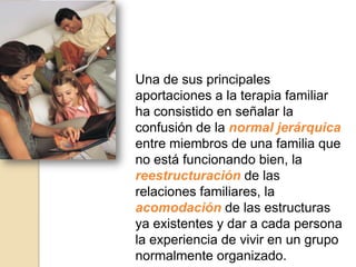 Una de sus principales
aportaciones a la terapia familiar
ha consistido en señalar la
confusión de la normal jerárquica
entre miembros de una familia que
no está funcionando bien, la
reestructuración de las
relaciones familiares, la
acomodación de las estructuras
ya existentes y dar a cada persona
la experiencia de vivir en un grupo
normalmente organizado.
 
