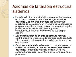 Axiomas de la terapia estructural
sistémica:
 La vida psíquica de un individuo no es exclusivamente
  un proceso interno. El individuo influye sobre su
  contexto y es influido por éste por secuencias
  repetidas de interacción. Un miembro de una familia se
  adapta a un sistema social: sus acciones están regidas
  por las características del sistema y estas
  características influyen los efectos de sus propias
  acciones.
 Las modificaciones en una estructura familiar
  contribuyen a la producción de cambios en la conducta
  y los procesos psíquicos internos de los miembros de
  ese sistema.
 Cuando un terapeuta trabaja con un paciente o con la
  familia del paciente, su conducta se incluye en ese
  contexto. Terapeutas y familia forman un nuevo
  sistema (terapéutico) que influye en la conducta de las
  personas
 