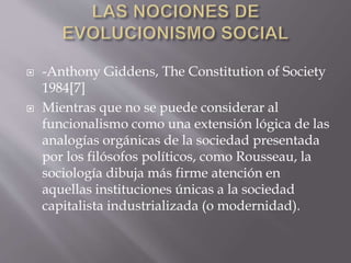 -Anthony Giddens, The Constitution of Society
1984[7]
 Mientras que no se puede considerar al
funcionalismo como una extensión lógica de las
analogías orgánicas de la sociedad presentada
por los filósofos políticos, como Rousseau, la
sociología dibuja más firme atención en
aquellas instituciones únicas a la sociedad
capitalista industrializada (o modernidad).
 