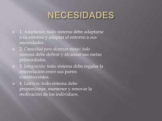  1. Adaptación: todo sistema debe adaptarse
a su entorno y adaptar el entorno a sus
necesidades.
 2. Capacidad para alcanzar metas: todo
sistema debe definir y alcanzar sus metas
primordiales.
 3. Integración: todo sistema debe regular la
interrelación entre sus partes
constituyentes.
 4. Latencia: todo sistema debe
proporcionar, mantener y renovar la
motivación de los individuos.
 