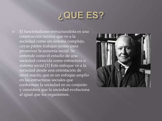 El funcionalismo estructuralista es una
construcción teórica que ve a la
sociedad como un sistema complejo,
cuyas partes trabajan juntas para
promover la armonía social. Se
entiende como el estudio de una
sociedad conocida como estructura o
sistema social.[1] Este enfoque ve a la
sociedad desde una orientación de
nivel macro, que es un enfoque amplio
en las estructuras sociales que
conforman la sociedad en su conjunto
y considera que la sociedad evoluciona
al igual que los organismos.
 
