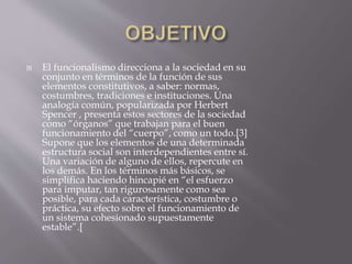  El funcionalismo direcciona a la sociedad en su
conjunto en términos de la función de sus
elementos constitutivos, a saber: normas,
costumbres, tradiciones e instituciones. Una
analogía común, popularizada por Herbert
Spencer , presenta estos sectores de la sociedad
como “órganos” que trabajan para el buen
funcionamiento del “cuerpo”, como un todo.[3]
Supone que los elementos de una determinada
estructura social son interdependientes entre sí.
Una variación de alguno de ellos, repercute en
los demás. En los términos más básicos, se
simplifica haciendo hincapié en “el esfuerzo
para imputar, tan rigurosamente como sea
posible, para cada característica, costumbre o
práctica, su efecto sobre el funcionamiento de
un sistema cohesionado supuestamente
estable”.[
 