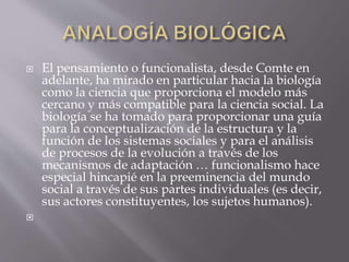  El pensamiento o funcionalista, desde Comte en
adelante, ha mirado en particular hacia la biología
como la ciencia que proporciona el modelo más
cercano y más compatible para la ciencia social. La
biología se ha tomado para proporcionar una guía
para la conceptualización de la estructura y la
función de los sistemas sociales y para el análisis
de procesos de la evolución a través de los
mecanismos de adaptación … funcionalismo hace
especial hincapié en la preeminencia del mundo
social a través de sus partes individuales (es decir,
sus actores constituyentes, los sujetos humanos).

 