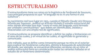 ESTRUCTURALISMO
El estructuralismo tiene sus raíces en la lingüística de Ferdinand de Saussure,
cuya principal propuesta es que “el lenguaje no es ni una forma ni una
sustancia”.
Su nacimiento real tuvo lugar en 1955, cuando el filósofo Claude Lévi-Strauss,
influido por Saussure , publicó un artículo titulado El estudio estructural del
mito: donde afirmaba que éste “como el resto del lenguaje, está formado
por unidades constituyentes” que deben ser identificadas, aisladas y
relacionadas con una amplia red de significados.
El estructuralismo se propone identificar y definir las reglas y limitaciones en
el seno de las cuales, y en virtud de las cuales, el significado es generado y
comunicado.
Este método, que se define como inmanente porque no mira en el exterior
para explicar los fenómenos culturales, elimina la búsqueda de autenticidad
allí donde, por ejemplo, se encuentran diferentes versiones de un mito: el
análisis estructural toma en consideración todas las variantes halladas en el
estudio de un fenómeno determinado.
 