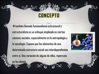 Concepto también llamado funcionalismo estructural o estructuralista es un enfoque empleado en ciertas ciencias sociales, especialmente en la antropología y la sociología. Supone que los elementos de una determinada estructura social son interdependientes entre sí. Una variación de alguno de ellos, repercute en los demás. 