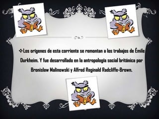 Los orígenes de esta corriente se remontan a los trabajos de ÉmileDurkheim. Y fue desarrollado en la antropología social británica por BronislawMalinowski y Alfred ReginaldRadcliffe-Brown.
