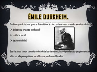 ÉmileDurkheim.Sostiene que el sistema general de acción de acción contiene en su estructura cuatro subsistemas:biológico u orgánico conductual
