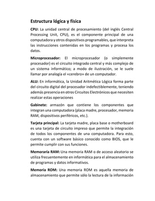 Estructura lógica y física
CPU: La unidad central de procesamiento (del inglés Central
Processing Unit, CPU), es el componente principal de una
computadora y otros dispositivos programables, que interpreta
las instrucciones contenidas en los programas y procesa los
datos.
Microprocesador: El microprocesador (o simplemente
procesador) es el circuito integrado central y más complejo de
un sistema informático; a modo de ilustración, se le suele
llamar por analogía el «cerebro» de un computador.
ALU: En informática, la Unidad Aritmética Lógica forma parte
del circuito digital del procesador indefectiblemente, teniendo
además presencia en otros Circuitos Electrónicos que necesiten
realizar estas operaciones
Gabinete: armazón que contiene los componentes que
integran una computadora (placa madre, procesador, memoria
RAM, dispositivos periféricos, etc.).
Tarjeta principal: La tarjeta madre, placa base o motherboard
es una tarjeta de circuito impreso que permite la integración
de todos los componentes de una computadora. Para esto,
cuenta con un software básico conocido como BIOS, que le
permite cumplir con sus funciones.
Memoraría RAM: Una memoria RAM o de acceso aleatorio se
utiliza frecuentemente en informática para el almacenamiento
de programas y datos informativos.
Memoria ROM: Una memoria ROM es aquella memoria de
almacenamiento que permite sólo la lectura de la información
 