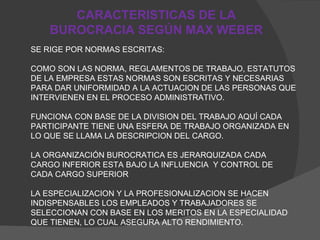 CARACTERISTICAS DE LA BUROCRACIA SEGÚN MAX WEBER SE RIGE POR NORMAS ESCRITAS: COMO SON LAS NORMA, REGLAMENTOS DE TRABAJO, ESTATUTOS DE LA EMPRESA ESTAS NORMAS SON ESCRITAS Y NECESARIAS PARA DAR UNIFORMIDAD A LA ACTUACION DE LAS PERSONAS QUE INTERVIENEN EN EL PROCESO ADMINISTRATIVO. FUNCIONA CON BASE DE LA DIVISION DEL TRABAJO AQUÍ CADA PARTICIPANTE TIENE UNA ESFERA DE TRABAJO ORGANIZADA EN LO QUE SE LLAMA LA DESCRIPCION DEL CARGO. LA ORGANIZACIÓN BUROCRATICA ES JERARQUIZADA CADA CARGO INFERIOR ESTA BAJO LA INFLUENCIA  Y CONTROL DE CADA CARGO SUPERIOR  LA ESPECIALIZACION Y LA PROFESIONALIZACION SE HACEN INDISPENSABLES LOS EMPLEADOS Y TRABAJADORES SE SELECCIONAN CON BASE EN LOS MERITOS EN LA ESPECIALIDAD QUE TIENEN, LO CUAL ASEGURA ALTO RENDIMIENTO. 