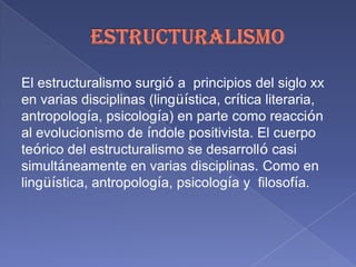 ESTRUCTURALISMO El estructuralismo surgió a  principios del siglo xx en varias disciplinas (lingüística, crítica literaria, antropología, psicología) en parte como reacción al evolucionismo de índole positivista. El cuerpo teórico del estructuralismo se desarrolló casi simultáneamente en varias disciplinas. Como en lingüística,antropología, psicología y  filosofía. 