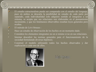 El estudio estructuralista puede ser comparado con el estudio del lenguaje, pues en ambos se descarta la posibilidad de estudio de cada parte por separado, cada individualidad solo adquiere sentido al integrarse a un sistema, se acepta que sus relaciones son elaboradas en el pensamiento inconsiente, y que los fenómenos observables resultan leyes generales pero ocultas. El método de Lévi-Strauss : Hace un estudio de observación de los hechos en un momento dado. Considera los elementos integrantes no en si mismo si no en sus relaciones. Intentar descubrir las normas generales para el funcionamiento de la sociedad formulando diversas hipótesis. Construir el modelo utilizando todos los hechos observados y dar explicación a cada uno de ellos.  Lévi-Strauss 