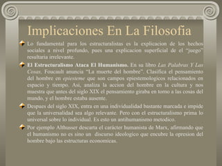 Implicaciones En La Filosofia  Lo fundamental para los estructuralistas es la explicacion de los hechos sociales a nivel profundo, pues una explicacion superficial de el “juego” resultaria irrelevante. El Estructuralismo Ataca El Humanismo.  En su libro  Las Palabras Y Las Cosas,  Foucault anuncia “La muerte del hombre”. Clasifica el pensamiento del hombre en  epiesteme  que son campos epiestemologicos relacionados en espacio y tiempo. Asi, analiza la accion del hombre en la cultura y nos muestra que antes del siglo XIX el pensamiento giraba en torno a las cosas del mundo, y el hombre estaba ausente. Despues del siglo XIX, entra en una individualidad bastante marcada e impide que la universalidad sea algo relevante. Pero con el estructuralismo prima lo universal sobre lo individual. Es esto un antihumanismo metodico. Por ejemplo Althusser descarta el carácter humanista de Marx, afirmando que el humanismo no es sino un  discurso ideologico que encubre la opresion del hombre bajo las estructuras economicas.  