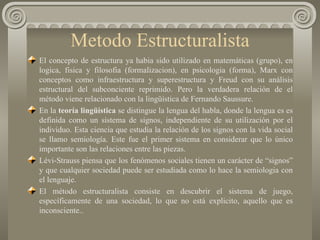 Metodo Estructuralista El concepto de estructura ya habia sido utilizado en matemáticas (grupo), en logica, fisica y filosofia (formalizacion), en psicologia (forma), Marx con conceptos como infraestructura y superestructura y Freud con su análisis estructural del subconciente reprimido. Pero la verdadera relación de el método viene relacionado con la lingüística de Fernando Saussure. En la  teoría lingüística  se distingue la lengua del habla, donde la lengua es es definida como un sistema de signos, independiente de su utilización por el individuo. Esta ciencia que estudia la relación de los signos con la vida social se llamo semiología. Este fue el primer sistema en considerar que lo único importante son las relaciones entre las piezas. Lévi-Strauss piensa que los fenómenos sociales tienen un carácter de “signos” y que cualquier sociedad puede ser estudiada como lo hace la semiologia con el lenguaje.  El método estructuralista consiste en descubrir el sistema de juego, específicamente de una sociedad, lo que no está explicito, aquello que es inconsciente..  