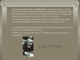 El estructuralismo ataca el Subjetivismo.  El estructuralismo considera que las estructuras son supraindividuales e inconsientes, es decir que supera el individualismo y no es un acto conciente de los humanos. El sujeto que hace parte del sistema es un sujeto colectivo e inconsiente. El estructuralismo hace un analisis colectivo de la sociedad, y por medio del metodo mencionado anteriormente llega a conclusiones como : La prohibicion Universal del incesto esta destinada a impedir que los clanes familiares se cierren sobre si mismos. Imponer la “circulacion de mujeres” establece lazos de comunicación y cooperacion.  Louis Althusser 
