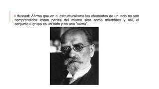 Husserl: Afirma que en el estructuralismo los elementos de un todo no son
comprendidos como partes del mismo sino como miembros y así, el
conjunto o grupo es un todo y no una "suma".
 
