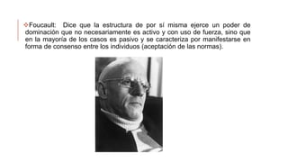 Foucault: Dice que la estructura de por sí misma ejerce un poder de
dominación que no necesariamente es activo y con uso de fuerza, sino que
en la mayoría de los casos es pasivo y se caracteriza por manifestarse en
forma de consenso entre los individuos (aceptación de las normas).
 