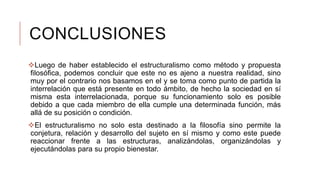 CONCLUSIONES
Luego de haber establecido el estructuralismo como método y propuesta
filosófica, podemos concluir que este no es ajeno a nuestra realidad, sino
muy por el contrario nos basamos en el y se toma como punto de partida la
interrelación que está presente en todo ámbito, de hecho la sociedad en sí
misma esta interrelacionada, porque su funcionamiento solo es posible
debido a que cada miembro de ella cumple una determinada función, más
allá de su posición o condición.
El estructuralismo no solo esta destinado a la filosofía sino permite la
conjetura, relación y desarrollo del sujeto en sí mismo y como este puede
reaccionar frente a las estructuras, analizándolas, organizándolas y
ejecutándolas para su propio bienestar.
 