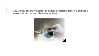  Las unidades individuales, de cualquier sistema tienen significado
sólo en virtud de sus relaciones mutuas.
 
