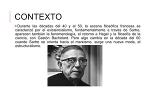 CONTEXTO
Durante las décadas del 40 y el 50, la escena filosófica francesa se
caracterizó por el existencialismo, fundamentalmente a través de Sartre,
aparecen también la fenomenología, el retorno a Hegel y la filosofía de la
ciencia, con Gastón Bachelard. Pero algo cambia en la década del 60
cuando Sartre se orienta hacia el marxismo, surge una nueva moda, el
estructuralismo.
 