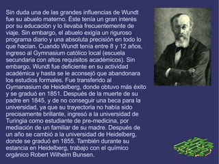 Sin duda una de las grandes influencias de Wundt fue su abuelo materno. Éste tenía un gran interés por su educación y lo llevaba frecuentemente de viaje. Sin embargo, el abuelo exigía un riguroso programa diario y una absoluta precisión en todo lo que hacían. Cuando Wundt tenía entre 8 y 12 años, ingreso al Gymnasium católico local (escuela secundaria con altos requisitos académicos). Sin embargo, Wundt fue deficiente en su actividad académica y hasta se le aconsejó que abandonara los estudios formales. Fue transferido al Gymanasium de Heidelberg, donde obtuvo más éxito y se graduó en 1851. Después de la muerte de su padre en 1845, y de no conseguir una beca para la universidad, ya que su trayectoria no había sido precisamente brillante, ingresó a la universidad de Turingia como estudiante de pre-medicina, por mediación de un familiar de su madre. Después de un año se cambió a la universidad de Heidelberg, donde se graduó en 1855. También durante su estancia en Heidelberg, trabajo con el químico orgánico Robert Wilhelm Bunsen. 