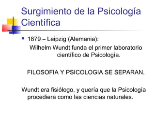 Surgimiento de la Psicología
Científica
   1879 – Leipzig (Alemania):
     Wilhelm Wundt funda el primer laboratorio
               científico de Psicología.

    FILOSOFIA Y PSICOLOGIA SE SEPARAN.

Wundt era fisiólogo, y quería que la Psicología
 procediera como las ciencias naturales.
 
