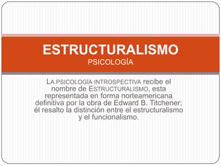 LA PSICOLOGÍA INTROSPECTIVA recibe el
nombre de ESTRUCTURALISMO, esta
representada en forma norteamericana
definitiva por la obra de Edward B. Titchener;
él resalto la distinción entre el estructuralismo
y el funcionalismo.
ESTRUCTURALISMO
PSICOLOGÍA
 