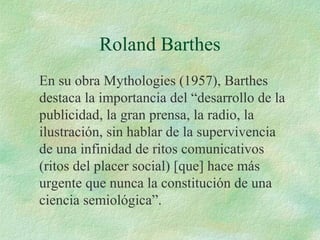 Roland Barthes
En su obra Mythologies (1957), Barthes
destaca la importancia del “desarrollo de la
publicidad, la gran prensa, la radio, la
ilustración, sin hablar de la supervivencia
de una infinidad de ritos comunicativos
(ritos del placer social) [que] hace más
urgente que nunca la constitución de una
ciencia semiológica”.

 