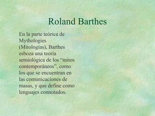 Roland Barthes
En la parte teórica de
Mythologies
(Mitologías), Barthes
esboza una teoría
semiológica de los “mitos
contemporáneos”, como
los que se encuentran en
las comunicaciones de
masas, y que define como
lenguajes connotados.

 