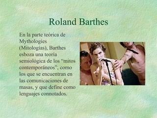 Roland Barthes
En la parte teórica de
Mythologies
(Mitologías), Barthes
esboza una teoría
semiológica de los “mitos
contemporáneos”, como
los que se encuentran en
las comunicaciones de
masas, y que define como
lenguajes connotados.

 